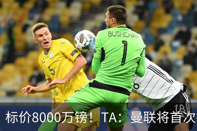 标价8000万镑！TA：曼联将首次报价M费，但不准备满足西汉姆要价